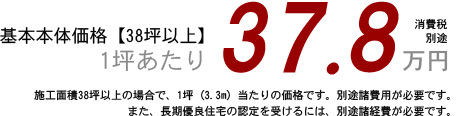 基本本体価格【38坪以上】1坪あたり37.8万円 施工面積38坪以上の場合で、1坪(3.3平方メートル)当たりの価格です。別途諸費用が必要です。 また、長期優良住宅の認定を受けるには、別途諸費用が必要です。